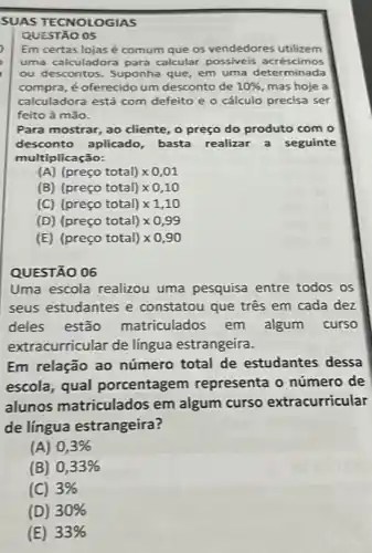 SUAS TECNOLOGIAS
QUESTÃO 05
Em certas lojas é comum que os vendedores utilizem
uma calculadora para calcular possiveis acréscimos
ou descontos. Suponha que, em uma determinada
compra, é oferecido um desconto de 10%  mas hoje a
calculadora está com defeito e o cálculo precisa ser
feito à mão.
Para mostrar, ao cliente , o preço do produto com o
desconto aplicado basta realizar a seguinte
multiplicação:
(A) (preco total)times 0,01
(B) (preco total)times 0,10
(C) (preco total)times 1,10
(D) (preco total)times 0,99
(E) (preco total)times 0,90
QUESTÃO 06
Uma escola realizou uma pesquisa entre todos os
seus estudantes e constatou que três em cada dez
deles estão matriculados em algum curso
extr acurricular de língua estrangeira.
Em relação ao número total de estudantes dessa
escola, qual porcentagem representa o número de
alunos matriculados em algum curso extracurricular
de língua estrangeira?
(A) 0,3% 
(B) 0,33% 
(C) 3%