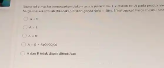 Suatu toko masker menawarkan diskon ganda (diskon ke -1+diskonke-2) pada produk yar
harga masker setelah dikenakan diskon ganda 50% +30%  B merupakan harga masker sete
Alt B
Agt B
A=B
A=B+Rp2000,00
A dan B tidak dapat ditentukan