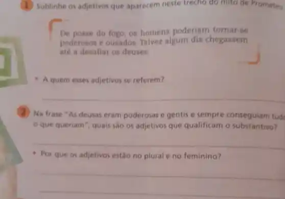 Sublinhe os adjetivos que aparecem neste trecho do mito de Prometeu
De posse do fogo .os homens poderiam tornar-se
poderosos e ousados. Talvez algum dia chegasem
até a desafiar os deuses.
A quem esses adjetivos se referem?
2 Na frase "As deusas eram poderosas e gentis e sempre conseguiam tude
que queriam ", quais sao os adjetivos que qualificam o substantivo?
__
- Por que os adjetivos estǎo no plural e no feminino?
__