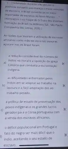 "[...] Submetido durante três séculos à
eportovacombr
potência européia que maneja o maior mercado
de escravos, o Brasil converte-se no maior
importador de escravos do Novo Mundo
__
(Alencastro, Luiz Felipe de O Trato dos Viventes:
formação do Brasil no Atlântico Sul - São Paulo:
Companhia das Letras , 2000.)
As razōes que levaram a utilização de escravos
africanos como mão-de -obra nas lavouras
açucare iras do Brasil foram
a redução considerável do número de
Indios no litoral e a oposição da Igreja
x a)
Católica que combatia a escravização
indigena.
as dificuldades enfrentadas pelos
indios em se adaptar ao trabalho na
b)
lavoura e a fácil adaptação dos ao
trabalho pesado.
a politica de estado de preservação dos
c)
povos indigenas es grandes lucros
gerados para a Coroa portuguesa com
a venda dos escravos africanos.
déficit populacional em Portugal e
fato do negro ser mais dócil que o
indio, aceitando o seu estado de
escravo.