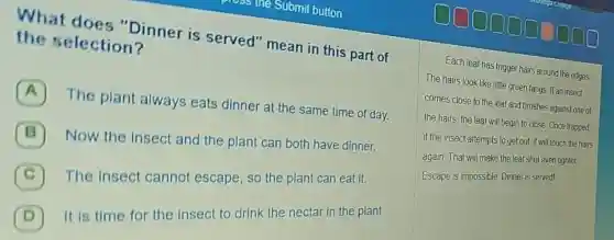 She Submit button.
What does "Dinner is served" mean in this part of
the selection?
A
The plant always eats dinner at the same time of day.
B 7
Now the insect and the plant can both have dinner.
C The insect cannot escape , so the plant can eat it.
D It is time for the insect to drink the nectar in the plant.
Each leaf has trigger hairs around the edges.
The hairs look like little green fangs. If an insect
comes close to the leaf and brushes against one of
the hairs, the leaf will begin to close Once trapped
if the insect attempts to get out, it will touch the hairs
again. That will make the leaf shut even tighter.
Escape is impossible. Dinner is servedl