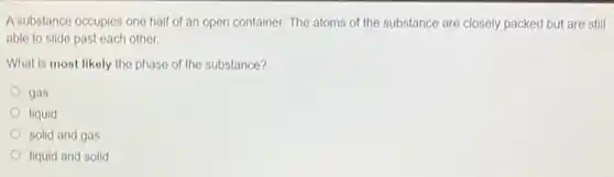 A substance occupies one half of an open container. The atoms of the substance are closely packed but are still
able to slide past each other.
What is most likely the phase of the substance?
gas
liquid
solid and gas
liquid and solid