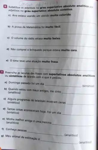 Substitua os adjetivos no grau superlativo absoluto analítico por
adjetivos no grau superlativo sintético.
a) Ana estava usando um vestido muito colorido.
__
b) A prova de Matemática foi muito fácil.
__
c) 0 volume do rádio estava muito baixo.
__
d) Não comprei o brinquedo porque estava muito caro.
__
e) 0 time teve uma atuação muito fraca.
__
7 Preencha as lacunas das frases com superlativos absolutos analíticos
ou sintéticos de acordo com o que é pedido.
a) Domingo passado foi um dia
__ . (sintético)
b) Quando estou com meus amigos, me sinto
__ (analítico)
& postcode
c) Alguns programas de televisão mostram cenas
__ (sintético)
d) Tantas coisas aconteceram hoje. Foi um dia
__ (sintético)
e) Minha melhor amiga é uma menina
__ (analítico)
g) Meu animal de estimação é
__ . (analítico)
f) Conheço pessoas
__
. (analítico)