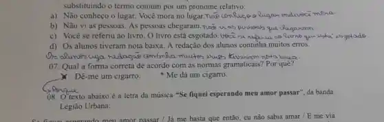 substituindo o termo comum por um pronome relativo:
a) Não conheço o lugar. Você mora no lugar Rugay endeveci mena
b) Não vi as pessoas. As pessoas chegaram. nos que
c) Você se referiu ao livro . O livro está esgotado. Veci
d) Os alunos tiveram nota baixa. A redação dos alunos continha muitos erros.
as alunes aya redagae centimia mutes etuces Xiveruam nota bouca.
07. Qual a forma correta de acordo com as normas gramaticais? Por quê?
Dê-me um cigarro. * Me dá um cigarro.
08. O'texto abaixo é a letra da música "Se fiquei esperando meu amor passar", da banda
Legião Urbana:
acnerando meu amor passar / Já me basta que então, eu não sabia amar / E me via