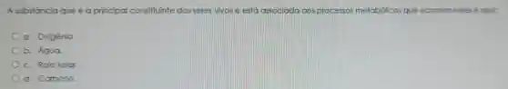 A substância que é a principal constituinte dos seres vivos e está associada aos processos metabólicos que ocorrem neles é a(a)
a Oxigênio.
b. Água.
c. Raio solar.
d Carbono.