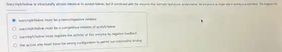 Succinylcholine ine is structurally almost identical to acetylcholine, but if combined with the enzyme that normally hydrolyzes acetylcholine,the enzyme is no longer able to hydrolyze acetylcholine. This suppests that
__
succinylcholine must be a noncompetitive inhibitor
succinylcholine must be a competitive inhibitor of acetylcholine
succinylcholine must regulate the activity of this enzyme by negative feedback
the active site must have the wrong configuration to permit succinylcholine binding