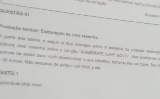 Sucesso
QUESTAO 01.
Produção textual:Elaboração de uma resenha.
partir dos textos a seguir e dos diâlogos sobre a temática da unidade realizad
labore uma resenha sobre a canção "ADMIRAVEL CHIP NOVO", Mas lembre-se
penas de apoio para vocé desenvolver a sua resenha, portanto nào os copie. Seu tr
30 linhas. Não esqueça de atribuir um titulo a ele.
EXTO 1
dmirável chip novo