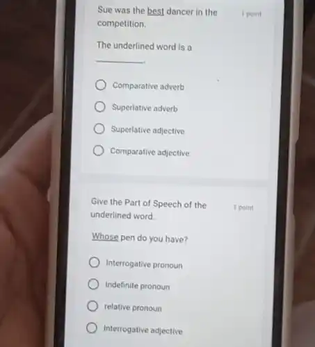Sue was the best dancer in the
competition.
The underlined word is
__
Comparative adverb
Superlative adverb
Superlative adjective
Comparative adjective
Give the Part of Speech of the
underlined word.
Whose pen do you have?
Interrogative pronoun
Indefinite pronoun
relative pronoun
Interrogative adjective
1 point
1 point