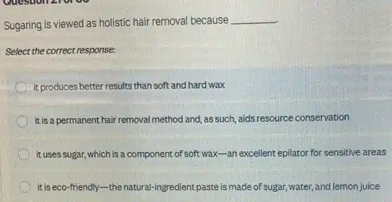 Sugaring is viewed as holistic hair removal because
__
Select the correct response:
it,produces better results than soft and hard wax
it is a permanent hair removal method and, as such aids resource conservation
it uses sugar, which is a component of soft wax-an excellent epilator for sensitive areas
it is eco-friendly-the natural-ingredient paste is made of sugar, water,and lemon juice