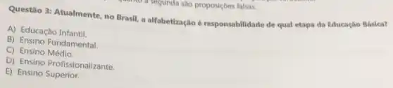 sugunda sao proposiçbes falsas.
Questão 3: Atualmente no Brasil, a alfabetização é responsabilidade de qual etapa da Educação Báslca?
A) Educação Infantil.
B) Ensino Fundamental
C) Ensino Médio.
D) Ensino Profissionalizante.
E) Ensino Superior.