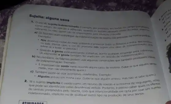 Sujeito: alguns usos
1. USO do sujeito indeterminado é comum, por exemplo, em textos do campo jornalistico.
nalmentegos de opiniao e editorials, quando os autores desejam omitir do leitor
ou nào, quem sao OS responsáveis pela situação
Exemplos: Exemplos: usam estratégias de indeterminação de sujeito nào previstas na norma-pad ào.
- Nós devemos cuidar do meio ambiente e preservar todas as florestas indeterminação
refere-se a todas as pessoas.)
refere-se Nesse caso, o uso do pronome nos sugere uma ideia
- Quando a gente esta precisando trabalhar, aceita qualquer endeterminas?
(A expressão a gente tamber foi usada em um
b) No falantes podem usar algumas construçōes que também produzem ideias
de indeterminação. Exemplo:
impossivel nào sentir medo ouvindo alguns casos de mistério. (Sabe-se que alguem sente
medo, mas nào exatamente quem.)
c) Também pode-se usar pronomes indefinidos Exemplo:
- Alguém entrou em minha casa. (Sabe-se que alguém entrou, mas não se sabe quem.)
2. Já o sujeito implicito é usado como um recurso de coesão e economia de linguagem visto
que pode ser identificado pelas desinências verbais Portanto, é preciso saber
de sentido pretendidos pelo falante, com que intencionalidade ele opta por usar um sujeito
indeterminado, implicito ou de qualquer outro tipo na produção de seus textos.