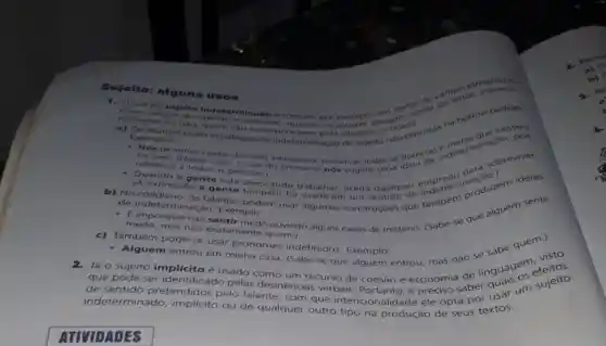 Sujeito: alguns usos
Ouso do sujeito operaterminado e comum, por autores desejama
normantigos de opinition editoriais, quando os
natroente ou nao, quem sao os
Exemplos
semplos. .....am estrategias de indeterminação de sujeito microprevistas no norma-padrao.
referese a todas as pestiso
- Nosidevernos cuidar do theio ambiente e preservat todas as florestas indeter
refere-se a todas as pessoas sugere uma sobreviver.
- Quando a gente esta endermineduzem idelas
os falantes podern usar algumas
b) No colidiano, os gente precisando trabalhar aceita qualque tambern palguem sente
de indeterminação Exemplo:
medo, mas nào exatamente quem.
ouvindo alguns casos de mistério. (Sabe-se que
c) Também pode-se usar pronomes indefinidos Exemplo:
Alguém entrou em minha casa. (Sabe-se que alguém entrou, mas nào linguagementos
sujeito implicito é usado como
que pode ser recurso de coesão e economia de
indeterminado, implicito ou de qualquer outro tipo na produção de seus textos.
indeterminado, inspires pelo falante, com que intencionalidade ele opta aber quar um sujeito