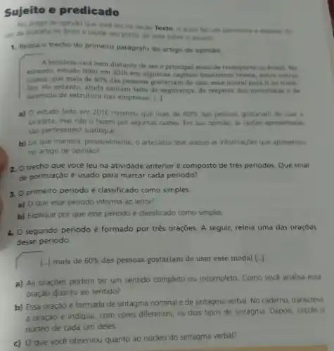 Sujeito e predicado
No artigo de opiniáo que voce leu na seção Texto. o autor fax um panorama a resperto do
uso da bicicleta no Brasil e expoe seu ponto de vista sobre 0 assunto
1. Releia o trecho do primeiro parágrafo do artigo de opiniáo
A bicicleta está bem distante de sero principal meio de transporte no Brasil. No
entanto, estudo feito em 2016 em algumas capitais brasileiras revela , entre outras
coisas, que mais de 60%  das pessoas gostariam de usar esse modal para ir ao traba
Tho. No entanto, ainda sentem falta de segurança, de respeito dos motoristas e de
ausência de estrutura nas empresas. ()
a) 0 estudo feito em 2016 mostrou que mais de 60%  das pessoas gostanam de usar a
bicicleta, mas nǎo o fazem por algumas razbes Em sua opiniáo, as razbes apresentadas
são pertinentes?Justifique
b) De que maneira provavelmente, o articulista teve acesso as informaçóes que apresentou
no artigo de opinião?
2. O trecho que você leu na atividade anterior é composto de três periodos. Que sinal
de pontuação é usado para marcar cada periodo?
3. O primeiro periodo é classificado como simples.
a) O que esse periodo informa ao leitor?
b) Explique por que esse periodo é classificado como simples.
4. O segundo periodo é formado por três oraçōes. A seguir,releia uma das orações
desse periodo.
[...] mais de 60%  das pessoas gostariam de usar esse modal [...]
a) As orações podem ter um sentido completo ou incompleto Como você analisa essa
oração quanto ao sentido?
b) Essa oração é formada de sintagma nominal e de sintagma verbal. No caderno transcreva
a oração e indique com cores diferentes , 05 dois tipos de sintagma. Depois, circule o
núcleo de cada um deles.
c) 0 que você observou quanto ao núcleo do sintagma verbal?