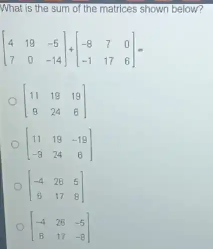 What is the sum of the matrices shown below?
[} 4&19&-5 7&0&-14 ]=
[} 11&19&19 9&24&6 ]
[} 11&19&-19 -9&24&6 ]
[} -4&26&5 6&17&8 ]
[} -4&26&-5 6&17&-8 ]