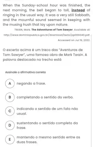 When the Sunday-school hour was finished, the
next morning , the bell began to toll, instead of
ringing in the usual way. It was a very still Sabbath
and the mournful sound seemed in keeping with
the musing hush that lay upon nature.
TWAIN, Mark. The Adventures of Tom Sawyer. Available at:
http://www .dominiopublico .gov.br/download/texto /pp000040.pdf.
Accessed on Jul 19 , 2022
excerto acima é um treco das "Aventuras de
Tom Sawyer', uma famosa obra de Mark Twain. A
palavra destacada no trecho está
Assinale a afirmativa correta
A negando a frase. II
B ) completando o sentido do verbo.
C )
indicando o sentido de um fato não
usual.
D )
sustentando o sentido completo da
frase.
E
mantendo o mesmo sentido entre as
duas frases.