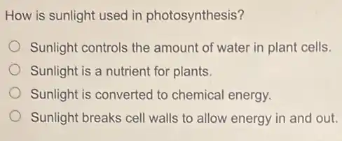 How is sunlight used in photosynthesis?
Sunlight controls the amount of water in plant cells.
Sunlight is a nutrient for plants.
Sunlight is converted to chemical energy.
Sunlight breaks cell walls to allow energy in and out.