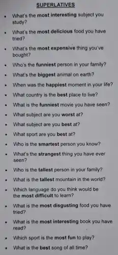 SUPERLATIVES
What's the most interesting subject you
study?
What's the most delicious food you have
tried?
What's the most expensive thing you've
bought?
Who's the funniest person in your family?
What's the biggest animal on earth?
When was the happiest moment in your life?
What country is the best place to live?
What is the funniest movie you have seen?
What subject are you worst at?
What subject are you best at?
What sport are you best at?
Who is the smartest person you know?
What's the strangest thing you have ever
seen?
Who is the tallest person in your family?
What is the tallest mountain in the world?
Which language do you think would be
the most difficult to learn?
What is the most disgusting food you have
tried?
What is the most interesting book you have
read?
Which sport is the most fun to play?
What is the best song of all time?