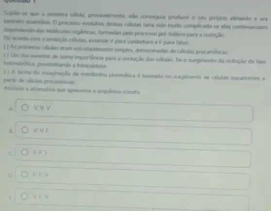 Supóe-se que a primeira célula, provavelmente, nào conseguia produzir o seu próprio alimento e era
tambérm anaeróbia. O processo evolutivo dessas células teria sido muito complicado se elas continuassem
dependendo das moléculas orgânicas formadas pelo processo pré biótico para a nutrição.
De acordo com a evolução células, assinale V para verdadeiro eF para falso.
() As primeiras células eram estruturalmente simples denominadas de células procarióticas
( ) Um dos eventos de suma importancia para a evolução das células, foi o surgimento da nutrição do tipo
heterotrófica, possibilitando a fotossintese
( ) A teoria da invaginação da membrana plasmática é baseada no surgimento de células eucariontes a
partir de células procarióticas
Assinale a alternativa que apresenta a sequencia correta:
A
v. v. v
B
V.V.F
C
F,F,F
D
F,F,V
VEV