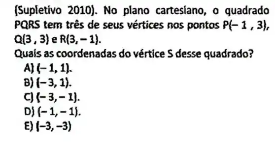 (Supletivo 2010). No plano carteslano , o quadrado
PQRS tem três de seus vértices nos pontos P(-1,3)
Q(3,3) e R 3,-1 
Quais as coordenadas do vértice S desse quadrado?
A) (-1,1)
B) (-3,1)
(-3,-1)
Dj (-1,-1)
E) (-3,-3)