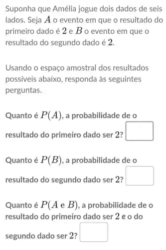 Suponha que Amélia jogue dois dados de seis
lados. Seja Ao evento em que o resultado do
primeiro dado é 2 e Bo evento em que o
resultado do segundo dado é 2.
Usando o espaço amostral dos resultados
possiveis abaixo , responda às seguintes
perguntas.
Quanto é P(A) , a probabilidade de o
resultado do primeiro dado ser 2?
square 
Quanto é P(B) , a probabilidade de o
resultado do segundo dado ser 2?
square 
Quanto é P(AeB) , a probabilidade de o
resultado do primeiro dado ser 2 e o do