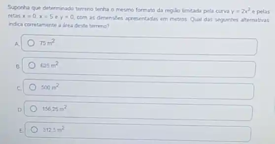 Suponha que determinado terreno tenha o mesmo formato da regiǎo limitada pela curva y=2x^3 e pelas
retas x=0,x=5 e y=0. com as dimensóes apresentadas em metros. Qual das seguintes alternativas
indica corretamente a drea deste terreno?
75m^2
625m^2
500m^2
156.25m^2
312,5m^2