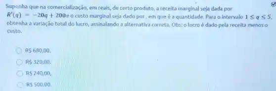 Suponha que na comercialização, em reais, de certo produto a receita marginal seja dada por
R'(q)=-20q+200 e o custo marginal seja dado por, em que é a quantidade. Para o intervalo 1leqslant qleqslant 5
obtenha a variação total do lucro assinalando a alternativa correta Obs: o lucroé dado pela receita menos o
custo.
R 680,00
R 320,00
R 240,00
R 500.00