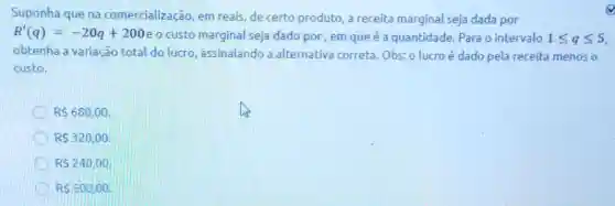 Suponha que na comercialização, em reais, de certo produto a receita marginal seja dada por
R'(q)=-20q+200
custo marginal seja dado por, em que é a quantidade. Para o intervalo 1leqslant qleqslant 5
obtenha a variação total do lucro assinalando a alternativa correta. Obs: o lucroé dado pela receita menos o
custo.
R 680,00
RS 320,00
RS240,00
RS 50000