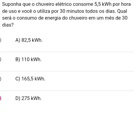 Suponha que o chuveiro elétrico consome 5,5 kWh por hora
de uso e você o utiliza por 30 minutos todos os dias . Qual
será o consumo de energia do chuveiro em um mês de 30
dias?
A) 82,5 kWh.
,
B) 110 kWh.
,
C) 165,5 kWh.
,
D) 275 kWh.