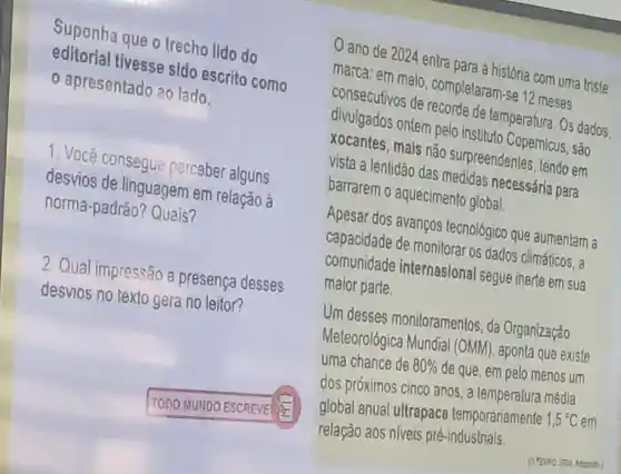 Suponha que o trecho lido do
editorial tivesse sldo escrito como
apresentado ao lado.
1. Você consegue perceber alguns
desvios de linguagem em relação à
norma-padrão?Quais?
2 Qual impressão a presença desses
desvios no texto gera no leitor?
ano de 2024 entra para a história com uma trisle
marca: em malo , completaram-se 12 meses
consecutivos de recorde de temperatura. Os dados
divulgados ontem pelo Instituto Copernicus, são
xocantes, mals não surpreendsntes lendo em
vista a lentidão das medidas necessária para
barrarem o aquecimento global.
Apesar dos avanços tecnológico que aumentam a
capacidade de monilorar os dados climáticos, a
comunidade internasional segue inerte em sua
malor parte.
Um desses monitoramentos, da Organização
Meteorológica Mundral (OMM)aponta que existe
uma chance de 80%  de que, em pelo menos um
dos próximos cinco anos, a temperatura médla
global anual ultrapace temporariamente
1,5^circ C em
relação aos niveis pré-industrials