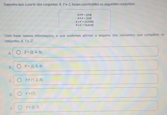 Suponha que a partir dos conjuntos X, Ye Z, foram construidos os seguintes conjuntos:
Xcap Y= 2,4 
Xcap Z= 2,3 
Xcup Y= 2,3,4,5 
Xcup Z= 1,2,3,4 
Com base nessas informações, o que podemos afirmar a respeito dos elementos que compoem os
conjuntos X, Ye Z?
A.
Z= 2,4,5 
X= 2,3,4 
Y= 1,2,3 
X= 1 
Y= 2,3