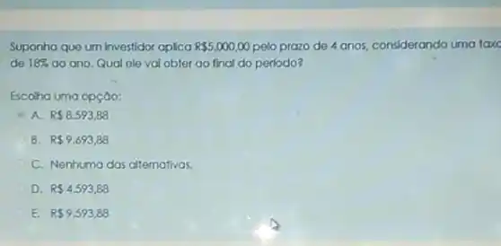 Suponha que um investidor oplica R 5.000,00 pelo prazo de 4 anos, considerando uma taxe
de 18%  ao ano, Qual ele vai obter go final do periodo?
Escolha uma opção:
A R 8.593,88
B R 9.693,88
C. Nenhuma das altemativas.
D R 4.593,88
E. R 9.593,88