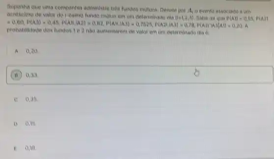 Suponha que uma companhia administre tres fundos mutuos Denote por
A_(1) o evento associado a um
https://www.ninety>eighty-three>sixty-seven>fifty-shirt.
probabilidade dos fundos 1 e 2 nào aumentarem de valor em um determinado dia el
A 0.20
B 0,33
C 0,35
0,15
E 0,18