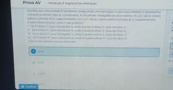 Suponha que uma entidade R (remetente) deseja enviar uma mensagem m para outra entidade D (destinatario)
utilizando a internet Para so comunicarem. Re Dutilizam criptografia de chave publica. Ric R- sao as chaves
publica e pivada de R. respectivamento. e D+eD. sao as chaves poblica eptivada de D respectivamente.
A partir dessa situac 40. malle o que se afirma
1-Se Rutilizar D. para criprografarm entao Dpoderd utilizar a para decriotar in
Re placa criptografar Unitions D. para decriptar m
R+ pare decriptatin
Ri para decriptar in
square 
B
c. Welle