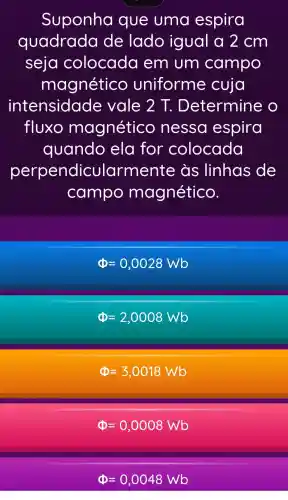 Suponha que uma espira
quadrada de lado igual a 2cm
seja colocada em um campo
magnético uniforme cuja
intensidade vale 2 T.Determine o
fluxo magnético nessa espira
quando ela for colocada
perpendic ularmente as linhas de
campo magnético.
Phi =0,0028Wb
Phi =2,0008Wb
Phi =3,0018Wb
Phi =0,0008Wb
Phi =0,0048Wb