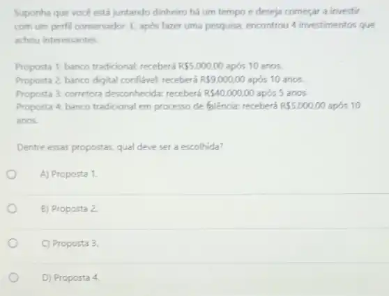 Suponha que vocé está juntando dinheiro há um tempo e deseja começar a investir
com um perfil conservador E, após fazer uma pesquisa, encontrou 4 investimentos que
achou interessantes.
Proposta 1: banco tradicional receberá R 5.000,00 após 10 anos.
Proposta 2: banco digital confiável: receberá R 9.000,00 após 10 anos.
Proposta 3: corretora desconhecida: receberá R 40.000,00 após 5 anos.
Proposta 4: banco tradicional em processo de falência:receberá R 5.000,00 após 10
anos.
Dentre essas propostas, qual deve ser a escolhida?
A) Proposta 1.
B) Proposta 2.
C) Proposta 3.
D) Proposta 4.