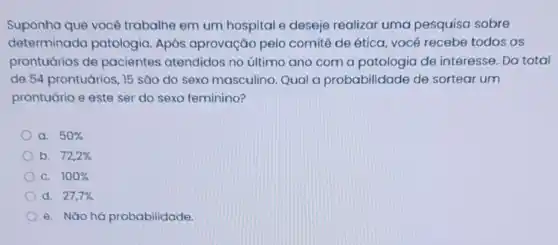 Suponha que vocé trabalhe em um hospital e deseje realizar uma pesquisa sobre
determinada patologia. Após aprovação pelo comitê de ética, você recebe todos os
prontuários de pacientes atendidos no último ano com a patologia de interesse. Do total
de 54 prontuários, 15 são do sexo masculino Qual a probabilidade de sortear um
prontuário e este ser do sexo feminino?
a. 50% 
b. 72,2% 
C. 100% 
d. 27,7% 
e. Nǎo há probabilidade.