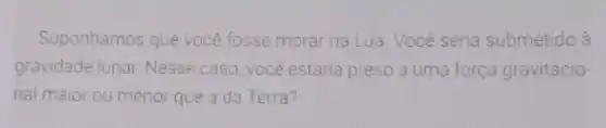 Suponhamos que vocé fosse morar na Lua Você seria submetido à
gravidade lunar. Nesse caso, você estaria preso a uma força gravitacio
nal maior ou menor que a da Terra?