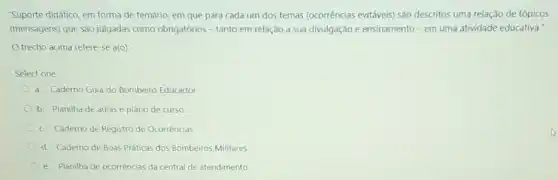 "Suporte didático, em forma de temário, em que para cada um dos temas (ocorrências evitáveis) sào descritos uma relação.de tópicos
(mensagens) que sào julgadas como obrigatórios =tanto em relação a sua divulgação e ensinamento-em uma atividade educativa."
trecho acima refere -se a(o):
Select one:
a. Caderno Guia do Bombeiro Educador.
b. Planilha de aulas e plano de curso.
c. Caderno de Registro de Ocorrências
d. Caderno de Boas Práticas dos Bombeiros Militares
e. Planilha de ocorrências da central de atendimento