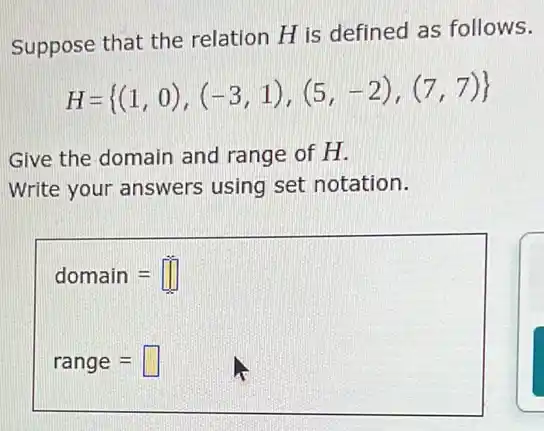 Suppose that the relation H is defined as follows.
H= (1,0),(-3,1),(5,-2),(7,7) 
Give the domain and range of H.
Write your answers using set notation.
domain=
range=