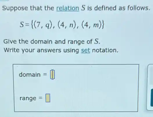 Suppose that the relation S is defined as follows.
S= (7,q),(4,n),(4,m) 
Give the domain and range of S.
Write your answers using set notation.
domain=
range=