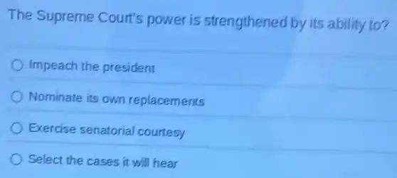 The Supreme Court's power is strengthened by its ability to?
Impeach the president
Nominate its own replacements
Exercise senatorial courtesy
Select the cases it will hear