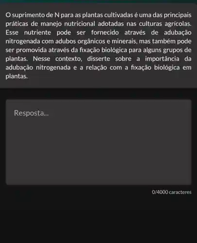 suprimento de N para as plantas cultivadas é uma das principais
práticas de manejo nutricional adotadas nas culturas agrícolas.
Esse nutriente pode ser fornecido através de adubação
nitrogenada com adubos orgânicos e minerais, mas também pode
ser promovida através da fixação biológica para alguns grupos de
plantas . Nesse contexto disserte sobre a importancia I da
adubação nitrogenada e a relação com a fixação biológica em
plantas.
Resposta __
0/4000 caracteres