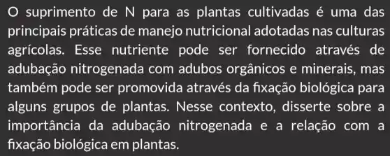 suprimento de N para as plantas cultivadas é uma das
principais práticas de manejo nutricional adotadas nas culturas
agrícolas . Esse nutriente pode ser fornecido através de
adubação nitrogenada com adubos orgânicos e minerais, mas
também pode ser promovida através da fixação biológica para
alguns grupos de plantas . Nesse contexto , disserte sobre a
importância da adubação nitrogenada e a relação com a
fixação biológica em plantas.