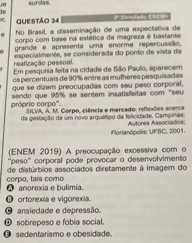 surdas.
QUESTÃO 34
3 Simulado ENEM
No Brasil, a disseminação de uma expectativa de
corpo com base na estética da magreza 6 bastante
grande e apresenta uma enorme repercussão,
especialmente, se considerada do ponto de vista da
realização pessoal.
Em pesquisa feita na cidade de São Paulo , aparecem
ospercentuais de 90%  entre as mulheres pesquisadas
que se dizem preocupadas com seu peso corporal,
sendo que 95%  se sentem insatisfeitas com "seu
próprio corpo".
SILVA, A. M. Corpo ciência e mercado: reflexoes acerca
da gestação de um novo arquétipo da felicidade Campinas:
Autores Associados:
Florianópolis: UFSC, 2001.
(ENEM 2019) A preocupação excessiva com o
"peso" corporal pode provocar o desenvolvimento
de distúrbios associados diretamente à imagem do
corpo, tais como
A anorexia e bulimia.
(B) ortorexia e vigorexia.
C ansiedade e depressão.
D sobrepeso e fobia social.
sedentarismo e obesidade.