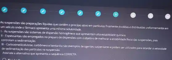 As suspensões são preparações líquidas que contêm o princípio ativo em partículas finamente divididas e distribuídas uniformemente em
um veículo onde o farmaco apresenta uma mínima solubilidade.
1- As suspensões são sistemas de dispersão homogêneos que apresentam alta estabilidade química.
II - Espessantes são empregados no preparo de dispersões com o objetivo de melhorar a estabilidade fisica das suspensões, pois
controlam a sedimentação.
III - Carboximetilcelulose carbômero ebentonita são exemplos de agentes suspensores e podem ser utilizados para retardar a velocidade
de sedimentação das partículas na suspensão.
Assinale a alternativa que apresenta a sequência CORRETA: