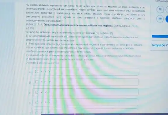 "A sustentabilidade representa um conjui to de açōes que visam ao respeito ao meio ambiente e ao
desenvolvimento sustentável da sociedacir. Nesse sentido, para que uma empresa seja considerada
sustentável ambiental e socialmente, ela deve adotar atitudes éticas e práticas que visem o seu
crescimento economico sem agredir o meio ambiente e também objetivem colaborar para 0
desenvolvimento da sociedade"
(ASHLEY P A Etica responsabilidade socilile sustentabilidade nos negóclos Editora Saraiva. 2018
p 123)
A partir das reflexoes julque as afirmativas como verdadeiras (V) ou falsas  F 
() A sustentabilidade representa um conjur to de açoes que visam ao respeito ao meio ambiente e do
desenvolvimento sustentavel da sociedade
() Paraque uma empresa seja considerada ustentavel ambiental e socialmente ela deve adotar atitudes
eticas e práticas que visemo seu crescimen to economico sem agrediro meio ambiente e também
objetivem colaborar para o desenvolvimenti da so-iedade
() Segundo o texto as empresas sustentavis devem priorizar exclusivamente o crescimento economico
independentemente das consequencias am ventarse sociais
Assinale a alternativa correta
A	v-v-v
B	F=F-N
C	V.V.F
D
V-Fcdot V
F
Comunicach