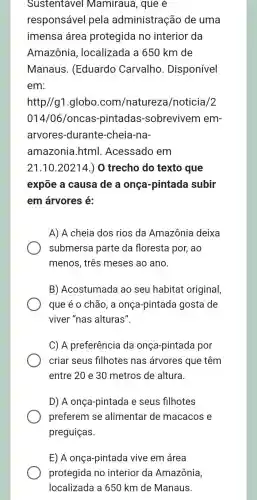 Sustentavel Mamirauá, que é
responsável pela administração de uma
imensa área protegida no interior da
Amazônia , localizada a 650 km de
Manaus .(Eduardo Carvalho . Disponível
em:
http//g1.globo .com/natureza /noticia/2
014/06 /oncas-pintadas -sobrevivem em-
arvores-durante -cheia-na-
amazonia.html . Acessado em
21.10.20214 ) 0 trecho do texto que
expõe a causa de a onça -pintada subir
em árvores é:
A) A cheia dos rios da Amazônia deixa
submersa parte da floresta por, ao
menos, três meses ao ano.
B) Acostumada ao seu habitat original,
que é o chão, a onça-pintada gosta de
viver "nas alturas".
C) A preferência da onça-pintada por
criar seus filhotes nas árvores que têm
entre 20 e 30 metros de altura.
D) A onça-pintada e seus filhotes
preferem se alimentar de macacos e
preguiças.
E) A onça-pintada vive em área
protegida no interior da Amazônia,
localizada a 650 km de Manaus.