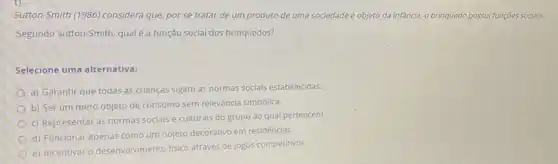 Sutton-Smith (1986) considera que por se tratar de um produto de uma sociedade e objeto da infancia, brinquedo possui funções socials.
Segundo Sutton-Smith, qual é a função social dos brinquedos?
Selecione uma alternativa:
a) Garantir que todas as crianças sigam as normas sociais estabelecidas.
b) Ser um mero objeto de consumo sem relevância simbólica.
c) Representar as normas sociais e culturals do grupo ao qual pertencem.
d) Funcionar apenas como um objeto decorativo em residências.
e) Incentivar o desenvolvimento fisico através de jogos competitivos.