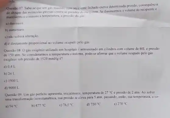 syle.
Questão 07. Sabe-se que um gas mantido rum recipiente fechado exerce determinada pressão , consequência
do choque das moléculas gasosas contra as paredes do recipiente. Se diminuirmos o volume do recipiente e
mantivermos constante a temperatura, a pressão do gás:
a) diminuirá
b) aumentara.
c) não sofrerá alteração.
d) é diretamente proporcional ao volume ocupado pelo gás.
Questão 08. O gás oxigénio utilizado em hospitais é armazenado em cilindros com volume de 601 e pressão
de 150 atm. Se considerarmos a temperatura constante, pode-se afirmar que o volume ocupado pelo gás
oxigênio sob pressão de 1520 mmHg é?
a) 0,4 L
b) 24 L
c) 1900 L
d) 9000 L
Questão 09. Um gás perfeito apresenta, inicialmente temperatura de
27^circ C e pressão de 2 atm. Ao sofrer
uma transformação isovolumétrica, sua pressão se eleva para 5 atm passando, então, sua temperatura , a ser:
a) 54^circ C
b) 477^circ C
c) 76,5^circ C
d) 750^circ C
e) 270^circ C