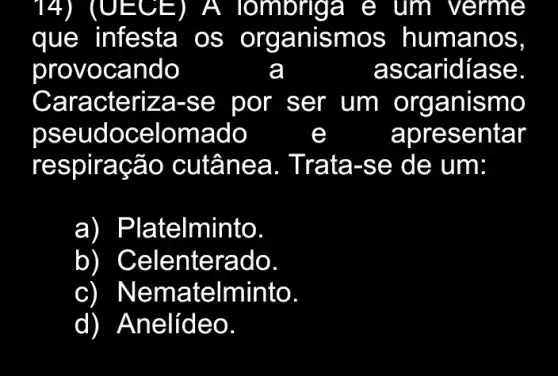 T 4) I (UECE ) ) A Tombrig a e , um I verme
que infesta os organismos humano S.
provoc ando	a	asca ridiase
Caracteriz a-se por ser um organismo
pseu doce Iomad o	e	apre sentar
resp iraçã o cutâne a. Trata -se de um:
a) ) Pla telminto.
b Celenterado
CI Nema telminto
d) ) Anelídeo.